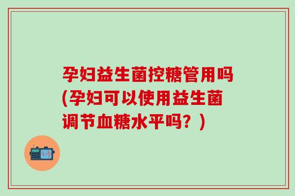 孕妇益生菌控糖管用吗(孕妇可以使用益生菌调节血糖水平吗？)