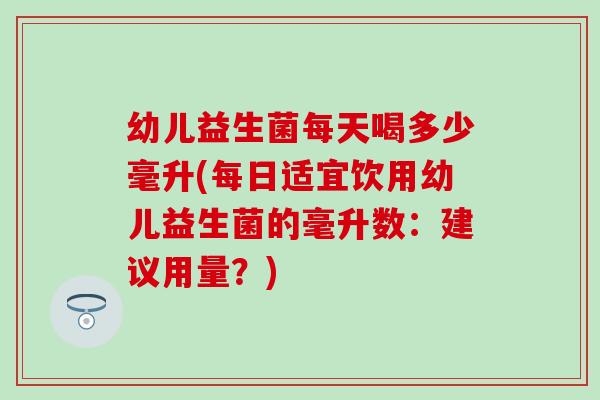 幼儿益生菌每天喝多少毫升(每日适宜饮用幼儿益生菌的毫升数：建议用量？)