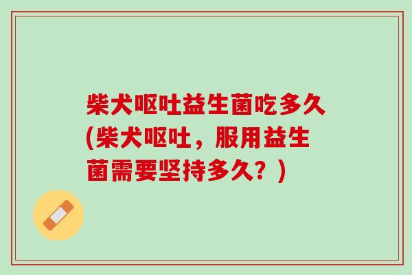 柴犬呕吐益生菌吃多久(柴犬呕吐，服用益生菌需要坚持多久？)