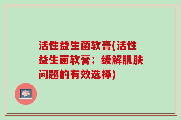 活性益生菌软膏(活性益生菌软膏：缓解肌肤问题的有效选择)