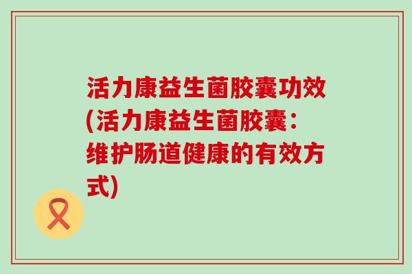 活力康益生菌胶囊功效(活力康益生菌胶囊：维护肠道健康的有效方式)
