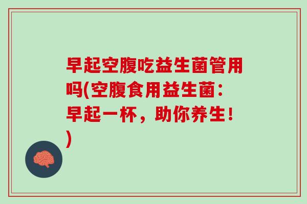 早起空腹吃益生菌管用吗(空腹食用益生菌：早起一杯，助你养生！)