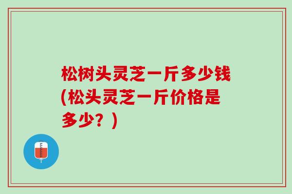 松树头灵芝一斤多少钱(松头灵芝一斤价格是多少？)
