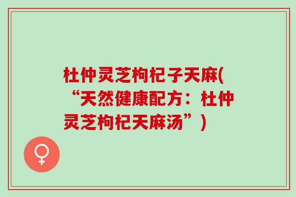 杜仲灵芝枸杞子天麻(“天然健康配方：杜仲灵芝枸杞天麻汤”)