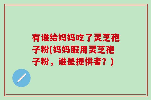 有谁给妈妈吃了灵芝孢子粉(妈妈服用灵芝孢子粉，谁是提供者？)