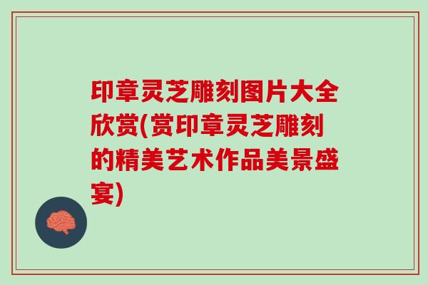 印章灵芝雕刻图片大全欣赏(赏印章灵芝雕刻的精美艺术作品美景盛宴)