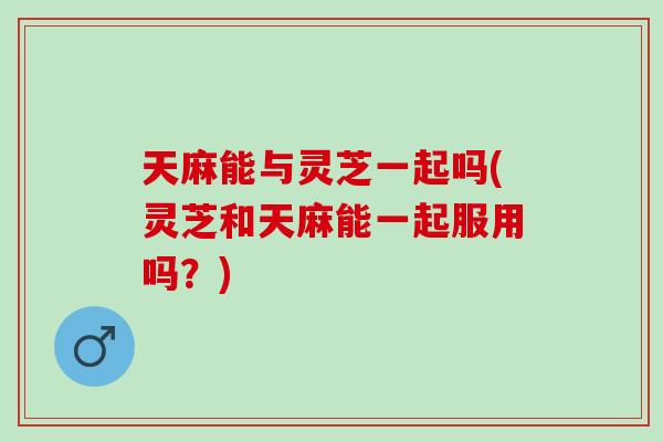 天麻能与灵芝一起吗(灵芝和天麻能一起服用吗？)