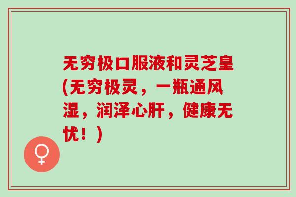 无穷极口服液和灵芝皇(无穷极灵，一瓶通风湿，润泽心肝，健康无忧！)