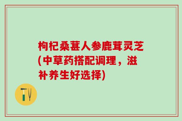 枸杞桑葚人参鹿茸灵芝(中草药搭配调理，滋补养生好选择)