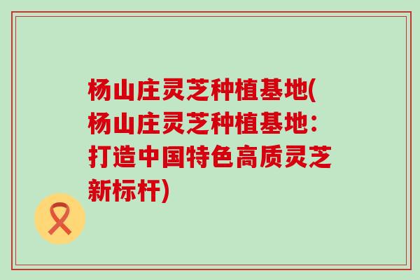 杨山庄灵芝种植基地(杨山庄灵芝种植基地：打造中国特色高质灵芝新标杆)