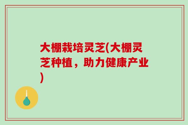大棚栽培灵芝(大棚灵芝种植，助力健康产业)