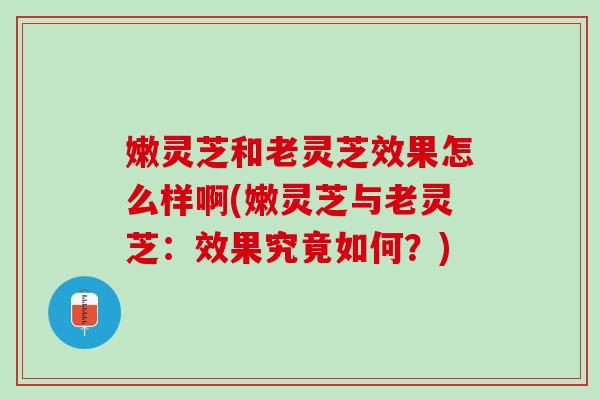 嫩灵芝和老灵芝效果怎么样啊(嫩灵芝与老灵芝：效果究竟如何？)