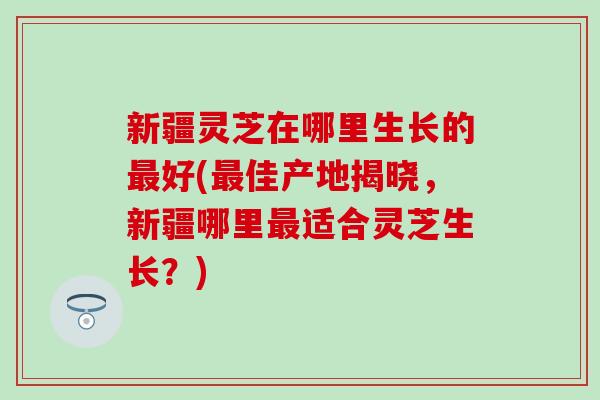 新疆灵芝在哪里生长的最好(最佳产地揭晓，新疆哪里最适合灵芝生长？)