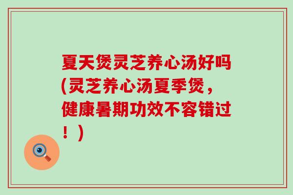 夏天煲灵芝养心汤好吗(灵芝养心汤夏季煲，健康暑期功效不容错过！)