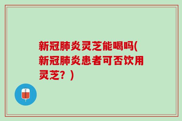 新冠肺炎灵芝能喝吗(新冠肺炎患者可否饮用灵芝？)