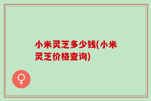 小米灵芝多少钱(小米灵芝价格查询)