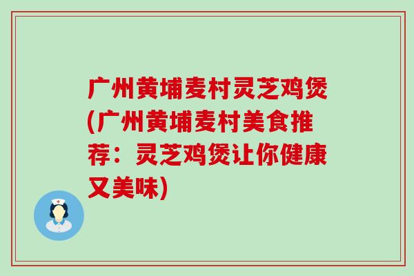 广州黄埔麦村灵芝鸡煲(广州黄埔麦村美食推荐：灵芝鸡煲让你健康又美味)