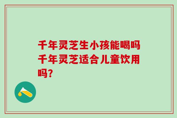 千年灵芝生小孩能喝吗千年灵芝适合儿童饮用吗？