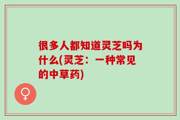 很多人都知道灵芝吗为什么(灵芝：一种常见的中草药)