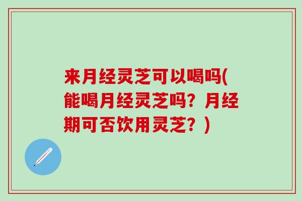 来月经灵芝可以喝吗(能喝月经灵芝吗？月经期可否饮用灵芝？)