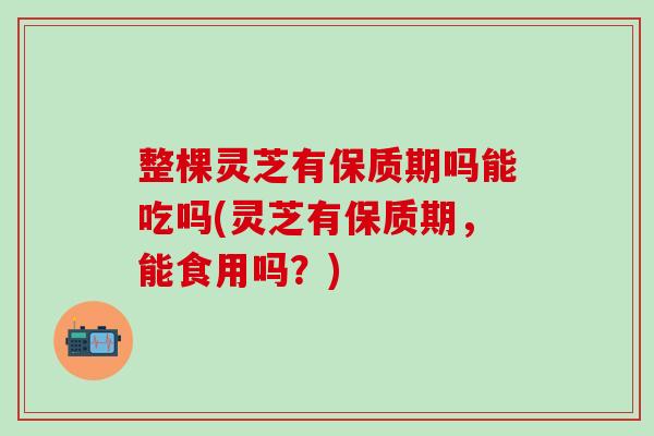 整棵灵芝有保质期吗能吃吗(灵芝有保质期，能食用吗？)