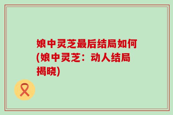 娘中灵芝最后结局如何(娘中灵芝：动人结局揭晓)