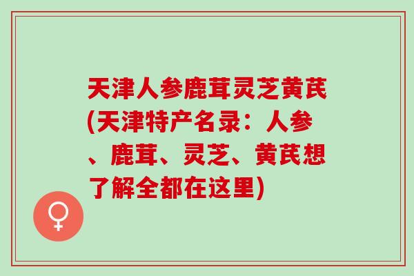 天津人参鹿茸灵芝黄芪(天津特产名录：人参、鹿茸、灵芝、黄芪想了解全都在这里)