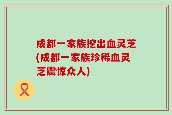 成都一家族挖出血灵芝(成都一家族珍稀血灵芝震惊众人)