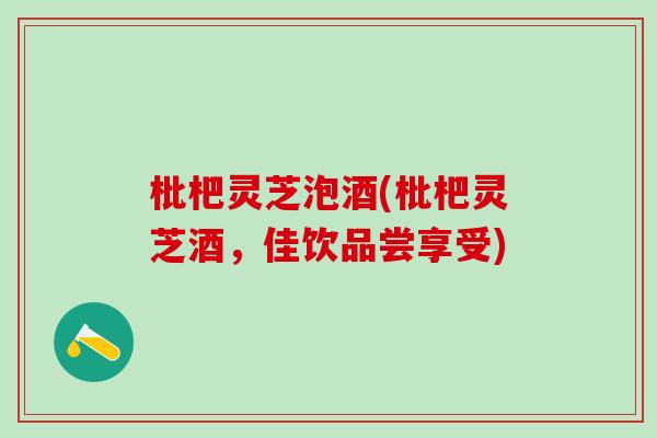 枇杷灵芝泡酒(枇杷灵芝酒，佳饮品尝享受)