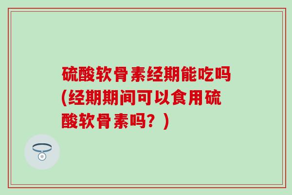 硫酸软骨素经期能吃吗(经期期间可以食用硫酸软骨素吗？)