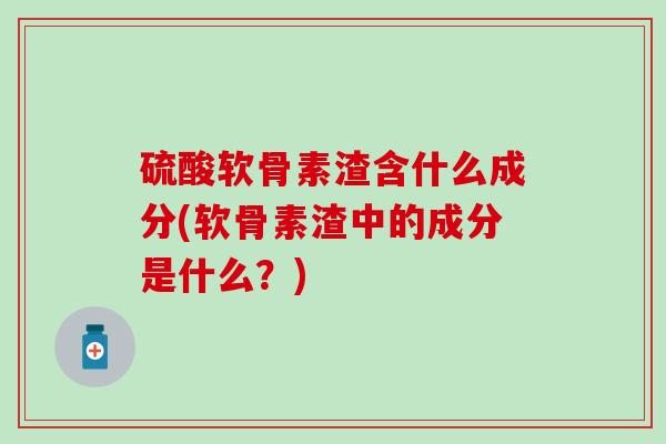 硫酸软骨素渣含什么成分(软骨素渣中的成分是什么？)