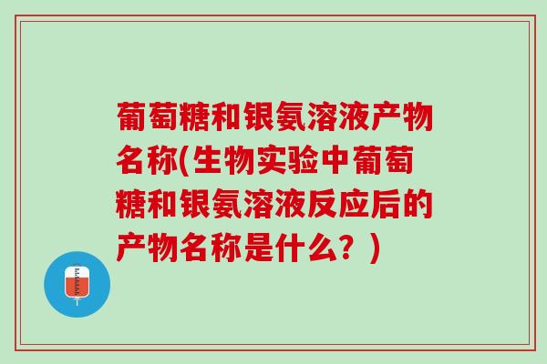 葡萄糖和银氨溶液产物名称(生物实验中葡萄糖和银氨溶液反应后的产物名称是什么？)