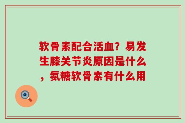 软骨素配合活血？易发生膝关节炎原因是什么，氨糖软骨素有什么用
