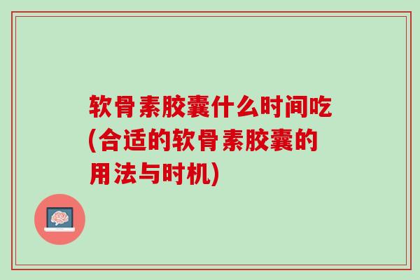 软骨素胶囊什么时间吃(合适的软骨素胶囊的用法与时机)
