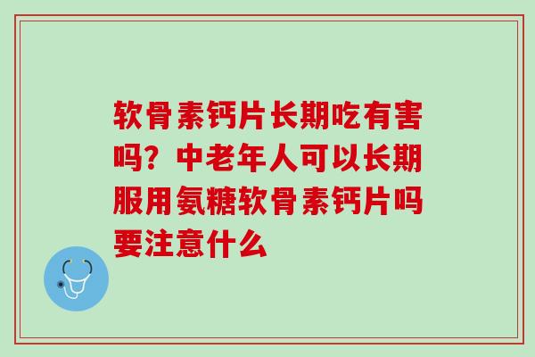 软骨素钙片长期吃有害吗？中老年人可以长期服用氨糖软骨素钙片吗要注意什么