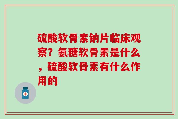 硫酸软骨素钠片临床观察？氨糖软骨素是什么，硫酸软骨素有什么作用的