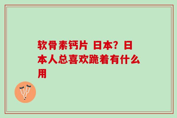 软骨素钙片 日本？日本人总喜欢跪着有什么用