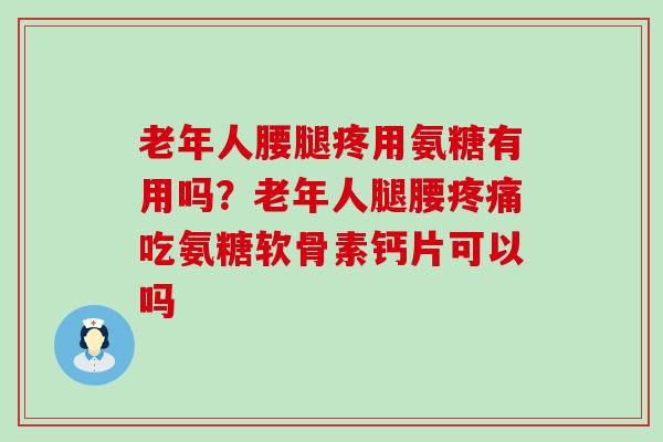 老年人腰腿疼用氨糖有用吗？老年人腿腰疼痛吃氨糖软骨素钙片可以吗