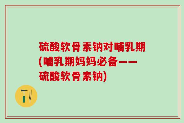 硫酸软骨素钠对哺乳期(哺乳期妈妈必备——硫酸软骨素钠)