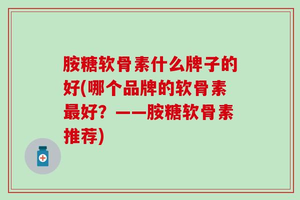 胺糖软骨素什么牌子的好(哪个品牌的软骨素最好？——胺糖软骨素推荐)