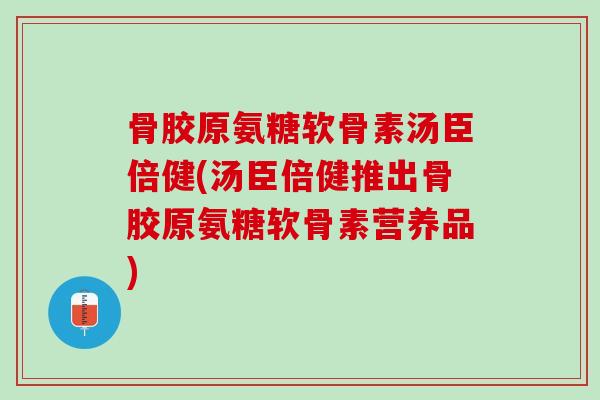 骨胶原氨糖软骨素汤臣倍健(汤臣倍健推出骨胶原氨糖软骨素营养品)