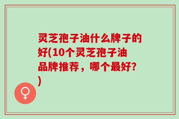 灵芝孢子油什么牌子的好(10个灵芝孢子油品牌推荐，哪个最好？)