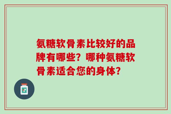 氨糖软骨素比较好的品牌有哪些？哪种氨糖软骨素适合您的身体？