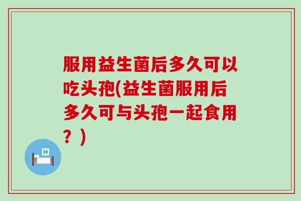 服用益生菌后多久可以吃头孢(益生菌服用后多久可与头孢一起食用？)