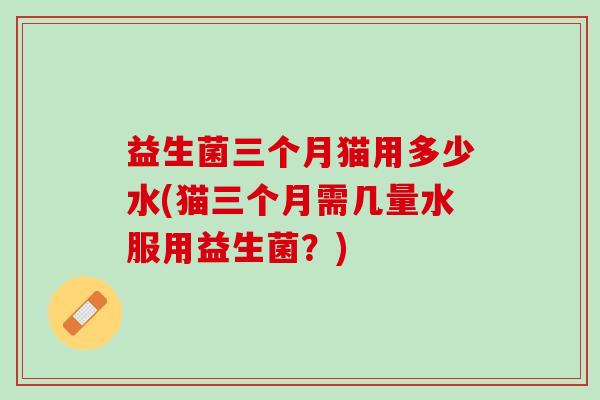 益生菌三个月猫用多少水(猫三个月需几量水服用益生菌？)
