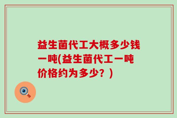 益生菌代工大概多少钱一吨(益生菌代工一吨价格约为多少？)