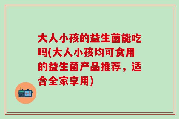 大人小孩的益生菌能吃吗(大人小孩均可食用的益生菌产品推荐，适合全家享用)