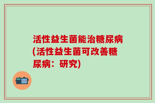活性益生菌能治糖尿病(活性益生菌可改善糖尿病：研究)