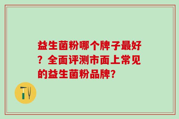益生菌粉哪个牌子最好？全面评测市面上常见的益生菌粉品牌？