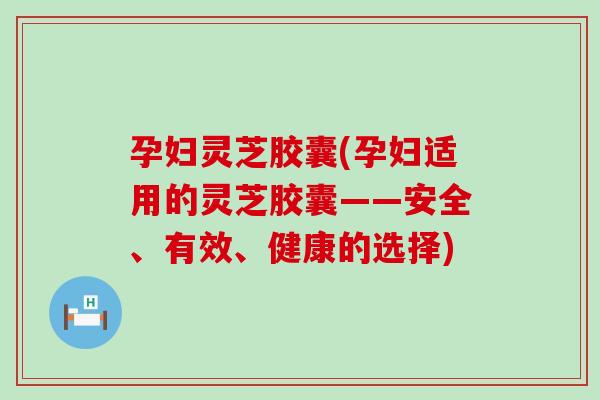 孕妇灵芝胶囊(孕妇适用的灵芝胶囊——安全、有效、健康的选择)